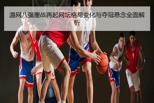 温网八强鏖战再起网坛格局变化与夺冠悬念全面解析