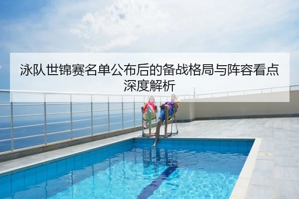 泳队世锦赛名单公布后的备战格局与阵容看点深度解析