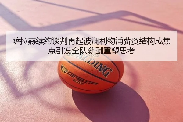 萨拉赫续约谈判再起波澜利物浦薪资结构成焦点引发全队薪酬重塑思考