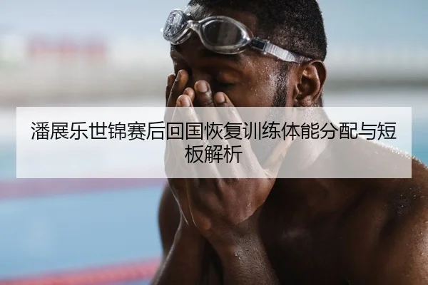 潘展乐世锦赛后回国恢复训练体能分配与短板解析