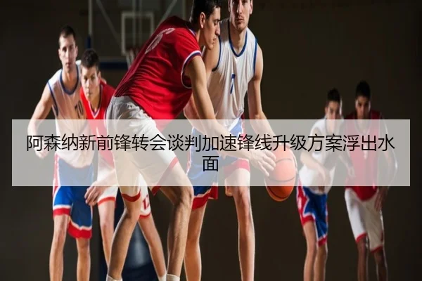 阿森纳新前锋转会谈判加速锋线升级方案浮出水面