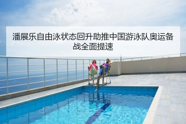潘展乐自由泳状态回升助推中国游泳队奥运备战全面提速