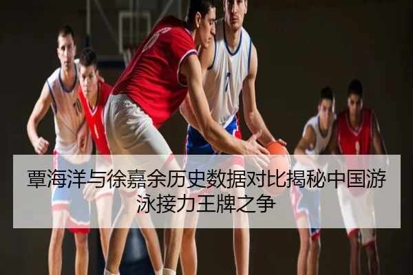 覃海洋与徐嘉余历史数据对比揭秘中国游泳接力王牌之争