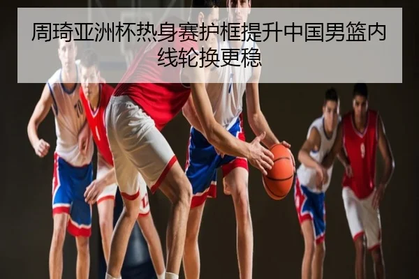周琦亚洲杯热身赛护框提升中国男篮内线轮换更稳