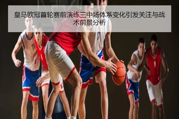 皇马欧冠首轮赛前演练三中场体系变化引发关注与战术前景分析