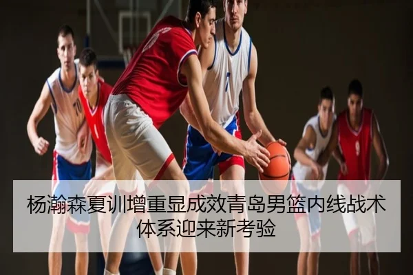 杨瀚森夏训增重显成效青岛男篮内线战术体系迎来新考验