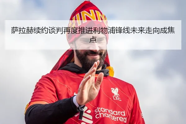 萨拉赫续约谈判再度推进利物浦锋线未来走向成焦点