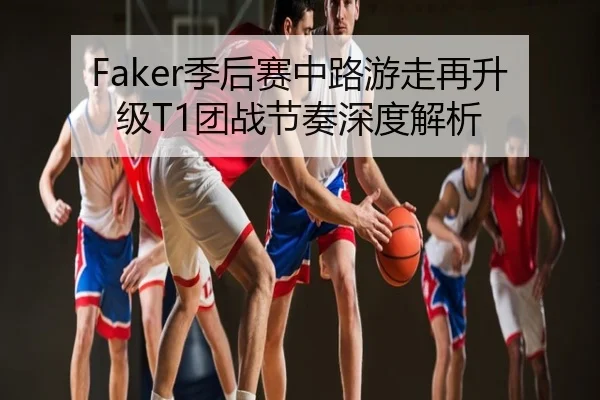 Faker季后赛中路游走再升级T1团战节奏深度解析